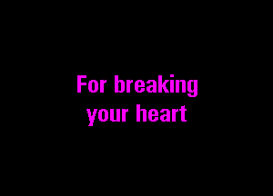 For breaking

your heart
