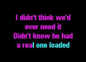 I didn't think we'd
ever need it

Didn't know he had
a real one loaded