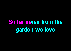 So far away from the

garden we love