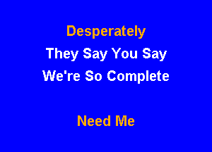 Desperately
They Say You Say

We're So Complete

Need Me