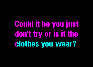 Could it be you just

don't try or is it the
clothes you wear?