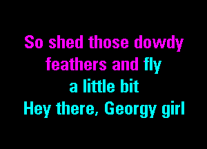 So shed those dowdy
feathers and fly

a little bit
Hey there, Georgy girl