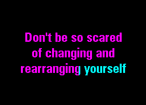 Don't be so scared

of changing and
rearranging yourself