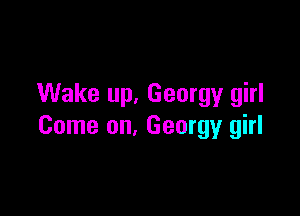Wake up. Georgy girl

Come on, Georgy girl