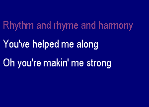 You've helped me along

Oh you're makin' me strong