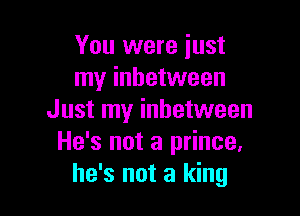 You were just
my inhetween

Just my inhetween
He's not a prince,
he's not a king