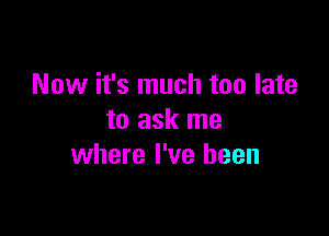 Now it's much too late

to ask me
where I've been