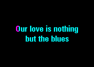 Our love is nothing

but the blues