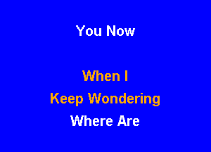 You Now

When I

Keep Wondering
Where Are