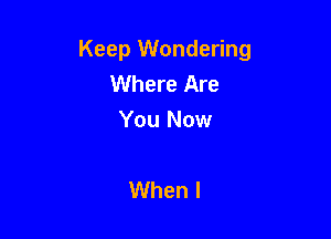 Keep Wondering
Where Are

You Now

When I
