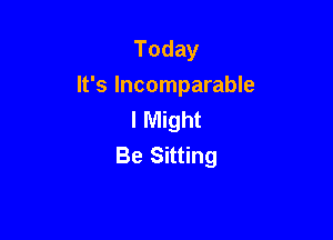Today
It's Incomparable
I Might

Be Sitting