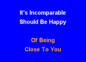 It's Incomparable
Should Be Happy

Of Being
Close To You