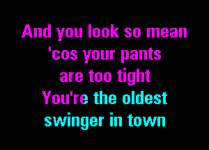 And you look so mean
'cos your pants

are too tight
You're the oldest
swinger in town