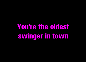 You're the oldest

swinger in town