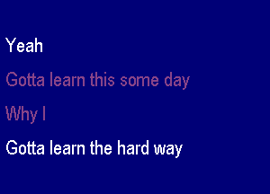 Gotta learn the hard way