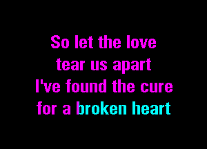 So let the love
tear us apart

I've found the cure
for a broken heart