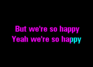 But we're so happy

Yeah we're so happy