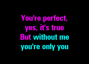 You're perfect,
yes, it's true

But without me
you're only you