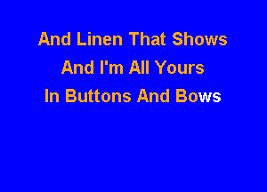 And Linen That Shows
And I'm All Yours

In Buttons And Bows