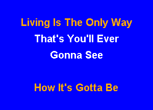 Living Is The Only Way
That's You'll Ever
Gonna See

How It's Gotta Be