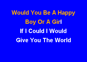 Would You Be A Happy
Boy Or A Girl
If I Could I Would

Give You The World