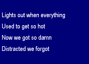 Lights out when everything

Used to get so hot
Now we got so damn

Distracted we forgot