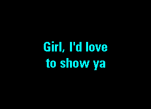 Girl. I'd love

to show ya