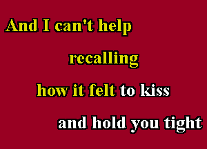 And I can't help

recalling
how it felt to kiss

and hold you tight