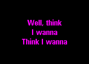 Well, think

I wanna
Think I wanna