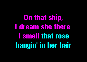 On that ship,
I dream she there

I smell that rose
hangin' in her hair
