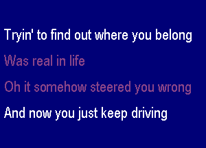 Tryin' to fund out where you belong

And now you just keep driving