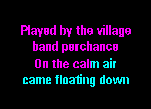 Played by the village
band perchance

0n the calm air
came floating down