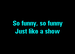 So funny, so funny

Just like a show