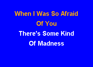 When I Was So Afraid
Of You

There's Some Kind
Of Madness