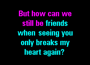 But how can we
still be friends

when seeing you
only breaks my
heart again?