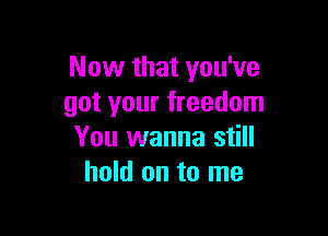 Now that you've
got your freedom

You wanna still
hold on to me