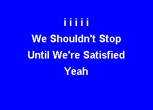 We Shouldn't Stop
Until We're Satisfied

Yeah