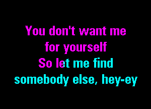 You don't want me
for yourself

So let me find
somebody else, hey-ey