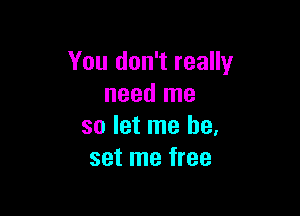 You don't really
need me

so let me be.
set me free