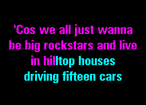 'Cos we all iust wanna
be big rockstars and live
in hilltop houses
driving fifteen cars