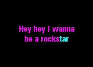 Hey hey I wanna

be a rockstar
