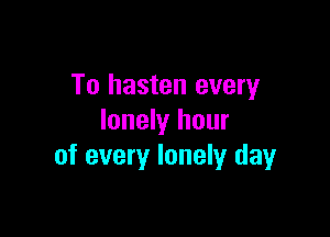 To hasten every

lonely hour
of every lonely dayr