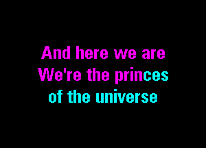 And here we are

We're the princes
of the universe