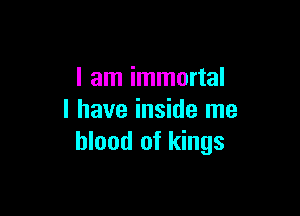 I am immortal

I have inside me
blood of kings