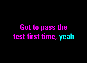 Got to pass the

test first time, yeah
