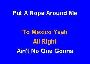 Put A Rope Around Me

To Mexico Yeah
All Right
Ain't No One Gonna