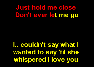 Just hold me close
Don't ever let me go

I.. couldn't say what I
wanted to say 'til she
whispered I love you