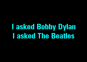 I asked Bobby Dylan

I asked The Beatles