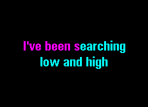 I've been searching

low and high