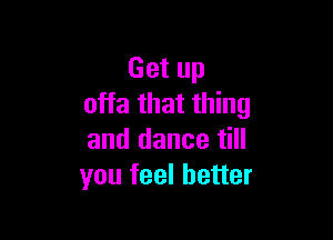 Get up
offa that thing

and dance till
you feel better